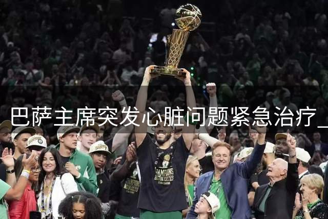 巴萨主席突发心脏问题紧急治疗 医疗团队专业应对助其转危为安